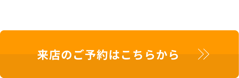 下見だけでもOK! まずは店舗でご相談ください 来店のご予約はこちらから